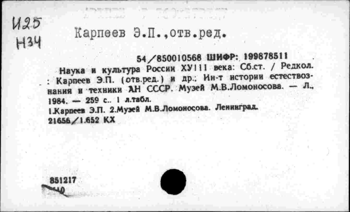 ﻿^5 н*ч
Карпеев Э.П.,отв.ред.
54/850010568 ШИФР: 199878511
Наука а культура России ХУ 111 века: Сб.ст. / Редкол. : Карпеев Э.П. (отв.ред.) и др.; Ин-т истории естествознания и техники ХН СССР. Музей М.В.Ломоносова. — Лм 1984. — 259 с- I л.табл.
1 .Карпеев Э.П. 2.Муэей М.В.Ломоносова. Ленинград. 21656/1.652 КХ
851217